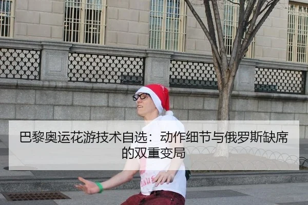 巴黎奥运花游技术自选：动作细节与俄罗斯缺席的双重变局