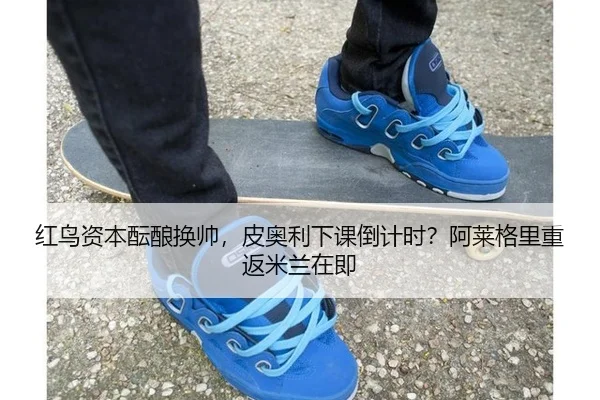 红鸟资本酝酿换帅，皮奥利下课倒计时？阿莱格里重返米兰在即