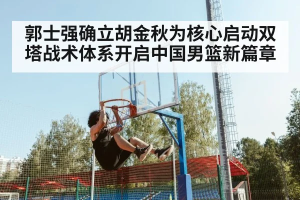 郭士强确立胡金秋为核心启动双塔战术体系开启中国男篮新篇章