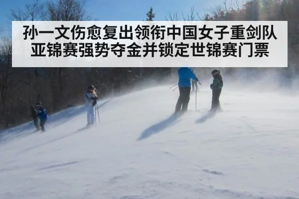 孙一文伤愈复出领衔中国女子重剑队亚锦赛强势夺金并锁定世锦赛门票